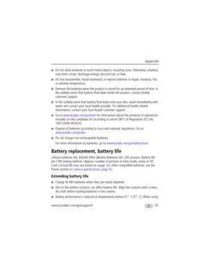 Page 61Appendix
www.kodak.com/go/support
 54
■Do not allow batteries to touch metal objects, including coins. Otherwise, a battery 
may short circuit, discharge energy, become hot, or leak.
■Do not disassemble, install backward, or expose batteries to liquid, moisture, fire, 
or extreme temperature.
■Remove the batteries when the product is stored for an extended period of time. In 
the unlikely event that battery fluid leaks inside the product, contact Kodak 
customer support.
■In the unlikely event that...