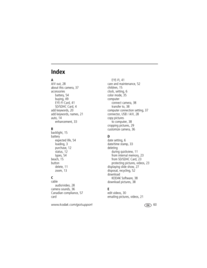 Page 67www.kodak.com/go/support 60
Index1
A
A/V out, 28
about this camera, 37
accessories
battery, 54
buying, 49
EYE-FI Card, 41
SD/SDHC Card, 4
add keywords, 20
add keywords, names, 21
auto, 14
enhancement, 33
B
backlight, 15
battery
expected life, 54
loading, 3
purchase, 12
status, 12
types, 54
beach, 15
button
delete, 11
zoom, 13
C
cable
audio/video, 28
camera sounds, 36
Canadian compliance, 57
cardEYE-FI, 41
care and maintenance, 52
children, 15
clock, setting, 6
color mode, 35
computer
connect camera, 38...
