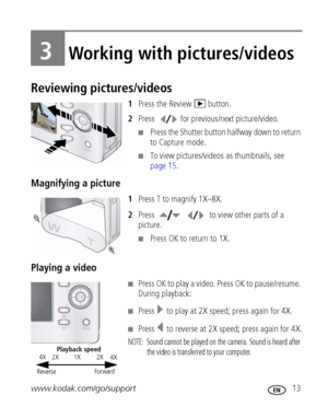 Page 19www.kodak.com/go/support 13
3Working with pictures/videos
Reviewing pictures/videos
1Press the Review   button.
2Press  for previous/next picture/video.
■Press the Shutter button halfway down to return 
to Capture mode.
■To view pictures/videos as thumbnails, see 
page 15.
Magnifying a picture
1Press T to magnify 1X–8X.
2Press    to view other parts of a 
picture.
■Press OK to return to 1X.
Playing a video
■Press OK to play a video. Press OK to pause/resume. 
During playback:
■Press   to play at 2X...