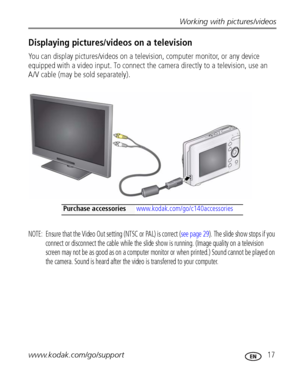 Page 23Working with pictures/videos
www.kodak.com/go/support
 17
Displaying pictures/videos on a television
You can display pictures/videos on a television, computer monitor, or any device 
equipped with a video input. To connect the camera directly to a television, use an 
A/V cable (may be sold separately). 
NOTE:  Ensure that the Video Out setting (NTSC or PAL) is correct (see page 29). The slide show stops if you 
connect or disconnect the cable while the slide show is running. (Image quality on a...