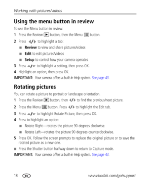 Page 2418www.kodak.com/go/support Working with pictures/videos
Using the menu button in review
To use the Menu button in review:
1Press the Review   button, then the Menu   button.
2Press  to highlight a tab:
■Review to view and share pictures/videos
■Edit to edit pictures/videos
■Setup to control how your camera operates
3Press   to highlight a setting, then press OK.
4Highlight an option, then press OK.
IMPORTANT: 
Your camera offers a built-in Help system. See page 43.
Rotating pictures
You can rotate a...