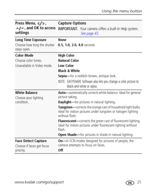 Page 31Using the menu button
www.kodak.com/go/support
 25
Long Time Exposure
Choose how long the shutter 
stays open.None 
0.5, 1.0, 2.0, 4.0 seconds
Color Mode
Choose color tones.
Unavailable in Video mode.High Color
Natural Color
Low Color
Black & White
Sepia—for a reddish-brown, antique look.
NOTE:  EASYSHARE Software also lets you change a color picture to 
black-and-white or sepia.
White Balance
Choose your lighting 
condition.Auto—automatically corrects white balance. Ideal for general 
picture taking....
