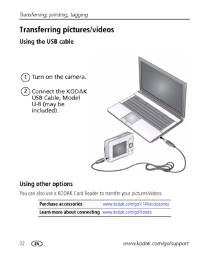 Page 3832www.kodak.com/go/support Transferring, printing, tagging
Transferring pictures/videos
Using the USB cable
Using other options
You can also use a KODAK Card Reader to transfer your pictures/videos.
Purchase accessories www.kodak.com/go/c140accessories
Learn more about connecting www.kodak.com/go/howto
Turn on the camera.1
2
Connect the KODAK 
USB Cable, Model 
U-8 (may be 
included).
Downloaded From camera-usermanual.com Kodak Manuals 