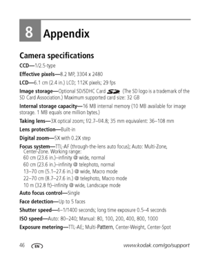 Page 5246www.kodak.com/go/support
8Appendix
Camera specifications
CCD—1/2.5-type
Effective pixels—8.2 MP, 3304 x 2480
LCD—6.1 cm (2.4 in.) LCD; 112K pixels; 29 fps
Image storage—Optional SD/SDHC Card   (The SD logo is a trademark of the 
SD Card Association.) Maximum supported card size: 32 GB
Internal storage capacity—16 MB internal memory (10 MB available for image 
storage. 1 MB equals one million bytes.)
Taking lens—3X optical zoom; f/2.7–f/4.8; 35 mm equivalent: 36–108 mm
Lens protection—Built-in
Digital...