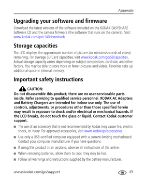 Page 55Appendix
www.kodak.com/go/support
 49
Upgrading your software and firmware
Download the latest versions of the software included on the KODAK EASYSHARE 
Software CD and the camera firmware (the software that runs on the camera). Visit 
www.kodak.com/go/c140downloads.
Storage capacities
The LCD displays the approximate number of pictures (or minutes/seconds of video) 
remaining. For average SD Card capacities, visit www.kodak.com/go/SDcapacities. 
Actual storage capacity varies depending on subject...