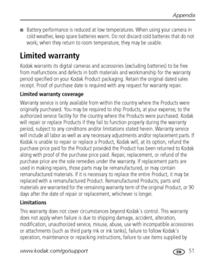 Page 57Appendix
www.kodak.com/go/support
 51
■Battery performance is reduced at low temperatures. When using your camera in 
cold weather, keep spare batteries warm. Do not discard cold batteries that do not 
work; when they return to room temperature, they may be usable. 
Limited warranty
Kodak warrants its digital cameras and accessories (excluding batteries) to be free 
from malfunctions and defects in both materials and workmanship for the warranty 
period specified on your Kodak Product packaging. Retain...