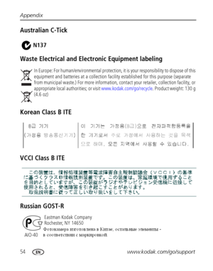 Page 6054www.kodak.com/go/support Appendix
Australian C-Tick
Waste Electrical and Electronic Equipment labeling
Korean Class B ITE
VCCI Class B ITE
Russian GOST-R
In Europe: For human/environmental protection, it is your responsibility to dispose of this 
equipment and batteries at a collection facility established for this purpose (separate 
from municipal waste.) For more information, contact your retailer, collection facility, or 
appropriate local authorities; or visit www.kodak.com/go/recycle. Product...