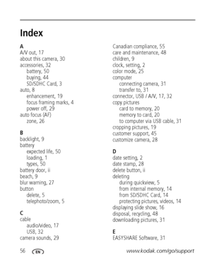 Page 6256www.kodak.com/go/support
Index1
A
A/V out, 17
about this camera, 30
accessories, 32
battery, 50
buying, 44
SD/SDHC Card, 3
auto, 8
enhancement, 19
focus framing marks, 4
power off, 29
auto focus (AF)
zone, 26
B
backlight, 9
battery
expected life, 50
loading, 1
types, 50
battery door, ii
beach, 9
blur warning, 27
button
delete, 5
telephoto/zoom, 5
C
cable
audio/video, 17
USB, 32
camera sounds, 29Canadian compliance, 55
care and maintenance, 48
children, 9
clock, setting, 2
color mode, 25
computer...