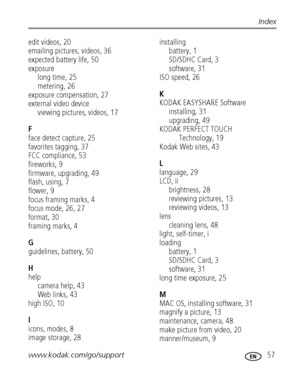 Page 63www.kodak.com/go/support 57
Index
edit videos, 20
emailing pictures, videos, 36
expected battery life, 50
exposure
long time, 25
metering, 26
exposure compensation, 27
external video device
viewing pictures, videos, 17
F
face detect capture, 25
favorites tagging, 37
FCC compliance, 53
fireworks, 9
firmware, upgrading, 49
flash, using, 7
flower, 9
focus framing marks, 4
focus mode, 26, 27
format, 30
framing marks, 4
G
guidelines, battery, 50
H
help
camera help, 43
Web links, 43
high ISO, 10
I
icons,...