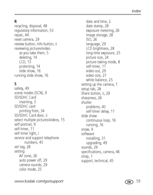 Page 65www.kodak.com/go/support 59
Index
R
recycling, disposal, 48
regulatory information, 53
repair, 44
reset camera, 29
review button, info button, ii
reviewing pictures/video
as you take them, 5
deleting, 14
LCD, 13
protecting, 14
slide show, 16
running slide show, 16
S
safety, 49
scene modes (SCN), 9
SD/SDHC Card
inserting, 3
SD/SDHC card
printing from, 34
SD/SDHC Card door, ii
select multiple pictures/videos, 15
self-portrait, 9
self-timer, 11
self-timer light, i
service and support telephone 
numbers, 45...