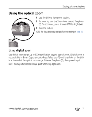 Page 13Taking pictures/videos
www.kodak.com/go/support
 7
Using the optical zoom
1Use the LCD to frame your subject.
2To zoom in, turn the Zoom lever toward Telephoto 
(T). To zoom out, press it toward Wide Angle (W).
3Ta ke  t h e  p i c t u r e.
NOTE:  For focus distances, see Specifications starting on page 44.
Using digital zoom
Use digital zoom to get up to 5X magnification beyond optical zoom. (Digital zoom is 
not available in Smart Capture mode.) Press Telephoto (T) until the slider on the LCD 
is at...