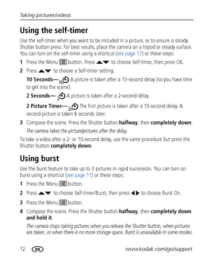 Page 1812www.kodak.com/go/support Taking pictures/videos
Using the self-timer
Use the self-timer when you want to be included in a picture, or to ensure a steady 
Shutter button press. For best results, place the camera on a tripod or steady surface. 
You can turn on the self-timer using a shortcut (see page 11) or these steps:
1Press the Menu   button. Press  to choose Self-timer, then press OK.
2Press  to choose a Self-timer setting:
10 Seconds— A picture is taken after a 10-second delay (so you have time 
to...