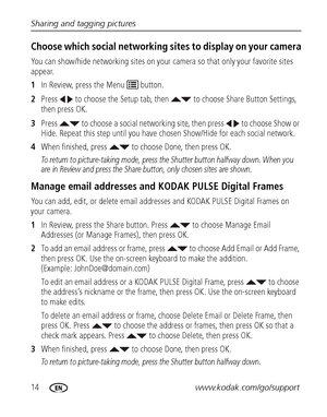 Page 2014www.kodak.com/go/support Sharing and tagging pictures
Choose which social networking sites to display on your camera
You can show/hide networking sites on your camera so that only your favorite sites 
appear.
1In Review, press the Menu   button.
2Press   to choose the Setup tab, then   to choose Share Button Settings, 
then press OK.
3Press   to choose a social networking site, then press   to choose Show or 
Hide. Repeat this step until you have chosen Show/Hide for each social network.
4When...