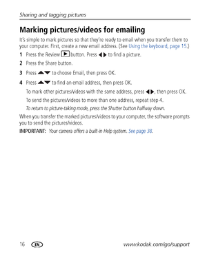 Page 2216www.kodak.com/go/support Sharing and tagging pictures
Marking pictures/videos for emailing
It’s simple to mark pictures so that they’re ready to email when you transfer them to 
your computer. First, create a new email address. (See Using the keyboard, page 15.)
1Press the Review  button. Press   to find a picture. 
2Press the Share button.
3Press   to choose Email, then press OK. 
4Press   to find an email address, then press OK.
To mark other pictures/videos with the same address, press  , then press...