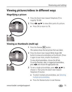 Page 25Reviewing and editing
www.kodak.com/go/support
 19
Viewing pictures/videos in different ways
Magnifying a picture
1Press the Zoom lever toward Telephoto (T) to 
magnify 1X–8X.
2Press     to view other parts of a picture.
■Press OK to return to 1X.
Viewing as thumbnails (multi-up)
1Press the Review  button.
The camera shows the last picture that was taken.
2Press the Zoom lever toward Wide Angle (W) 
button to view pictures/videos as thumbnails. (Press 
it again to see more, smaller thumbnails.) 
To view...