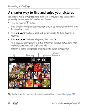 Page 2620www.kodak.com/go/support Reviewing and editing
A smarter way to find and enjoy your pictures
Tag pictures with a keyword to make them easy to find, later. You can also find 
pictures by date taken or if it’s marked as a favorite.
1Press the Review  button.
2Press the Wide Angle (W) button to view pictures by thumbnail (or choose View 
Thumbnails shortcut).
3Press     to choose a tab and sort pictures by All, Date, Favorite, or 
Keyword.
4Press     to choose a keyword, then press OK.
Press Telephoto (T)...