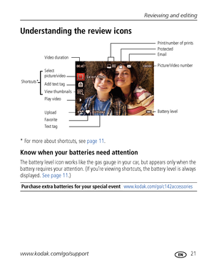 Page 27Reviewing and editing
www.kodak.com/go/support
 21
Understanding the review icons
* For more about shortcuts, see page 11.
Know when your batteries need attention
The battery level icon works like the gas gauge in your car, but appears only when the 
battery requires your attention. (If you’re viewing shortcuts, the battery level is always 
displayed. See page 11.)
Purchase extra batteries for your special event www.kodak.com/go/c142accessories
Email
FavoritePrint/number of prints
Protected
Picture/Video...