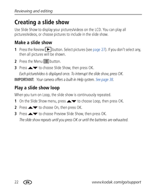 Page 2822www.kodak.com/go/support Reviewing and editing
Creating a slide show
Use Slide Show to display your pictures/videos on the LCD. You can play all 
pictures/videos, or choose pictures to include in the slide show.
Make a slide show
1Press the Review  button. Select pictures (see page 27). If you don’t select any, 
then all pictures will be shown.
2Press the Menu   button.
3Press   to choose Slide Show, then press OK.
Each picture/video is displayed once. To interrupt the slide show, press OK.
IMPORTANT:...