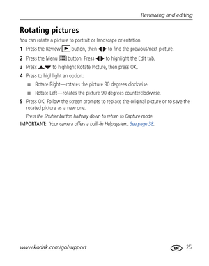 Page 31Reviewing and editing
www.kodak.com/go/support
 25
Rotating pictures
You can rotate a picture to portrait or landscape orientation.
1Press the Review   button, then   to find the previous/next picture.
2Press the Menu   button. Press   to highlight the Edit tab.
3Press   to highlight Rotate Picture, then press OK.
4Press to highlight an option:
■Rotate Right—rotates the picture 90 degrees clockwise.
■Rotate Left—rotates the picture 90 degrees counterclockwise.
5Press OK. Follow the screen prompts to...