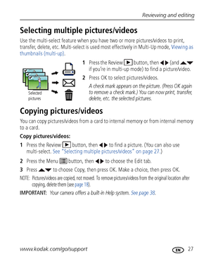 Page 33Reviewing and editing
www.kodak.com/go/support
 27
Selecting multiple pictures/videos
Use the multi-select feature when you have two or more pictures/videos to print, 
transfer, delete, etc. Multi-select is used most effectively in Multi-Up mode, Viewing as 
thumbnails (multi-up).
1Press the Review  button, then   (and   
if you’re in multi-up mode) to find a picture/video.
2Press OK to select pictures/videos. 
A check mark appears on the picture. (Press OK again 
to remove a check mark.) You can now...