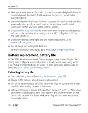 Page 5448www.kodak.com/go/support Appendix
■Remove the batteries when the product is stored for an extended period of time. In 
the unlikely event that battery fluid leaks inside the product, contact Kodak 
customer support.
■In the unlikely event that battery fluid leaks onto your skin, wash immediately with 
water and contact your local health provider. For additional health-related 
information, contact your local Kodak customer support.
■Go to www.kodak.com/go/reach for information about the presence of...