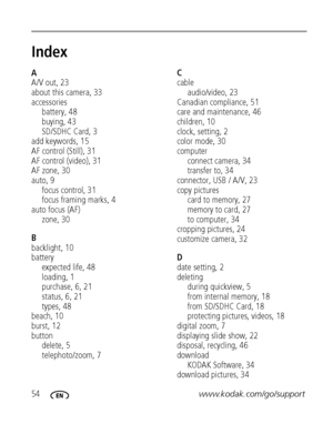 Page 6054www.kodak.com/go/support
Index1
A
A/V out, 23
about this camera, 33
accessories
battery, 48
buying, 43
SD/SDHC Card, 3
add keywords, 15
AF control (Still), 31
AF control (video), 31
AF zone, 30
auto, 9
focus control, 31
focus framing marks, 4
auto focus (AF)
zone, 30
B
backlight, 10
battery
expected life, 48
loading, 1
purchase, 6, 21
status,6,21
types, 48
beach, 10
burst, 12
button
delete, 5
telephoto/zoom, 7C
cable
audio/video, 23
Canadian compliance, 51
care and maintenance, 46
children, 10
clock,...