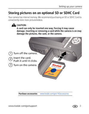 Page 9Setting up your camera
www.kodak.com/go/support
 3
Storing pictures on an optional SD or SDHC Card
Your camera has internal memory. We recommend purchasing an SD or SDHC Card to 
conveniently store more pictures/videos.
CAUTION:
A card can only be inserted one way; forcing it may cause 
damage. Inserting or removing a card while the camera is on may 
damage the pictures, the card, or the camera.
Purchase accessories www.kodak.com/go/c142accessories
1Turn off the camera.
2
3
Turn on the camera. Insert the...