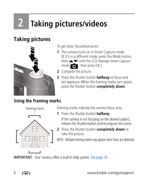 Page 104www.kodak.com/go/support
2Taking pictures/videos
Taking pictures
To get clear, focused pictures:
1The camera turns on in Smart Capture mode. 
(If it’s in a different mode, press the Mode button, 
then   until the LCD displays 
Smart Capture 
mode  , then press OK.)
2Compose the picture.
3Press the Shutter button halfway to focus and 
set exposure. When the framing marks turn green, 
press the Shutter button completely down.
Using the framing marks
Framing marks indicate the camera focus area. 
1Press...