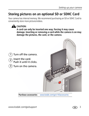 Page 14Downloaded from www.Manualslib.com manuals search engine Setting up your camera
www.kodak.com/go/support
 3
Storing pictures on an optional SD or SDHC Card
Your camera has internal memory. We recommend purchasing an SD or SDHC Card to 
conveniently store more pictures/videos.
CAUTION:
A card can only be inserted one way; forcing it may cause 
damage. Inserting or removing a card while the camera is on may 
damage the pictures, the card, or the camera.
Purchase accessories...