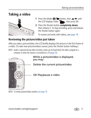 Page 16Downloaded from www.Manualslib.com manuals search engine Taking pictures/videos
www.kodak.com/go/support
 5
Taking a video
1Press the Mode  button, then   until 
the LCD displays 
Video  , then press OK.
2Press the Shutter button completely down, 
then release it. To stop recording, press and release 
the Shutter button again.
To review and work with videos, see page 19.
Reviewing the picture/video just taken
After you take a picture/video, the LCD briefly displays the picture or the first frame of 
a...