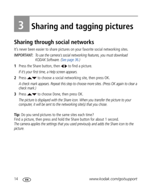 Page 25Downloaded from www.Manualslib.com manuals search engine 14www.kodak.com/go/support
3Sharing and tagging pictures
Sharing through social networks
It’s never been easier to share pictures on your favorite social networking sites.
IMPORTANT: 
To use the camera’s social networking features, you must download 
KODAK Software. (See page 36.)
1Press the Share button, then   to find a picture.
If it’s your first time, a Help screen appears.
2Press   to choose a social networking site, then press OK.
A check...