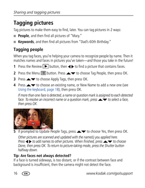 Page 27Downloaded from www.Manualslib.com manuals search engine 16www.kodak.com/go/support Sharing and tagging pictures
Tagging pictures
Tag pictures to make them easy to find, later. You can tag pictures in 2 ways:
■People, and then find all pictures of “Mary.”
■Keywords, and then find all pictures from “Dad’s 60th Birthday.”
Tagging people
When you tag faces, you’re helping your camera to recognize people by name. Then it 
matches names and faces in pictures you’ve taken—
and those you take in the future!...