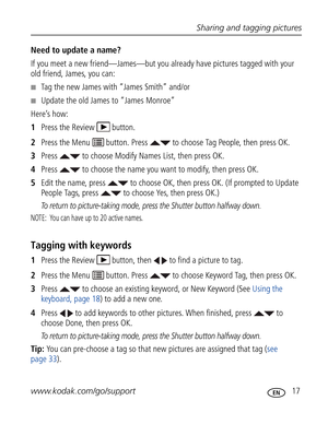 Page 28Downloaded from www.Manualslib.com manuals search engine Sharing and tagging pictures
www.kodak.com/go/support
 17
Need to update a name?
If you meet a new friend—James—but you already have pictures tagged with your 
old friend, James, you can:
■Tag the new James with “James Smith” and/or
■Update the old James to “James Monroe”
Here’s how:
1Press the Review  button.
2Press the Menu   button. Press   to choose Tag People, then press OK.
3Press   to choose Modify Names List, then press OK.
4Press   to...