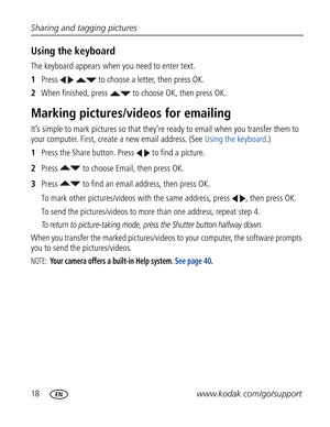 Page 29Downloaded from www.Manualslib.com manuals search engine 18www.kodak.com/go/support Sharing and tagging pictures
Using the keyboard
The keyboard appears when you need to enter text.
1Press     to choose a letter, then press OK. 
2When finished, press   to choose OK, then press OK.
Marking pictures/videos for emailing
It’s simple to mark pictures so that they’re ready to email when you transfer them to 
your computer. First, create a new email address. (See Using the keyboard.)
1Press the Share button....