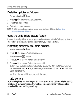 Page 31Downloaded from www.Manualslib.com manuals search engine 20www.kodak.com/go/support Reviewing and editing
Deleting pictures/videos
1Press the Review  button.
2Press   for previous/next picture/video.
3Press the Delete button.
4Follow the screen prompts.
NOTE:  To delete protected pictures/videos, remove protection before deleting. (See Protecting 
pictures/videos from deletion.)
Using the undo delete picture feature
If you accidentally delete a picture, you may be able to use Undo Delete to retrieve it....