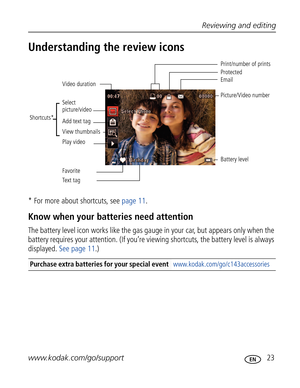 Page 34Downloaded from www.Manualslib.com manuals search engine Reviewing and editing
www.kodak.com/go/support
 23
Understanding the review icons
* For more about shortcuts, see page 11.
Know when your batteries need attention
The battery level icon works like the gas gauge in your car, but appears only when the 
battery requires your attention. (If you’re viewing shortcuts, the battery level is always 
displayed. See page 11.)
Purchase extra batteries for your special event www.kodak.com/go/c143accessories...