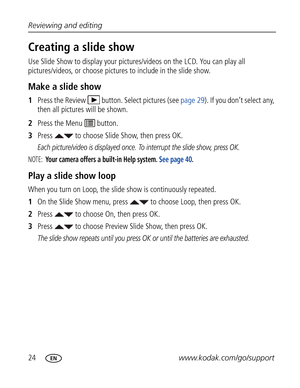 Page 35Downloaded from www.Manualslib.com manuals search engine 24www.kodak.com/go/support Reviewing and editing
Creating a slide show
Use Slide Show to display your pictures/videos on the LCD. You can play all 
pictures/videos, or choose pictures to include in the slide show.
Make a slide show
1Press the Review  button. Select pictures (see page 29). If you don’t select any, 
then all pictures will be shown.
2Press the Menu   button.
3Press   to choose Slide Show, then press OK.
Each picture/video is displayed...