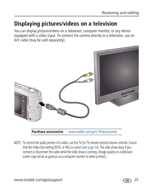 Page 36Downloaded from www.Manualslib.com manuals search engine Reviewing and editing
www.kodak.com/go/support
 25
Displaying pictures/videos on a television
You can display pictures/videos on a television, computer monitor, or any device 
equipped with a video input. To connect the camera directly to a television, use an 
A/V cable (may be sold separately). 
NOTE:  To control the audio portion of a video, use the TV (or TV remote control) volume controls. Ensure 
that the Video Out setting (NTSC or PAL) is...