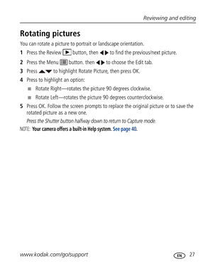 Page 38Downloaded from www.Manualslib.com manuals search engine Reviewing and editing
www.kodak.com/go/support
 27
Rotating pictures
You can rotate a picture to portrait or landscape orientation.
1Press the Review   button, then   to find the previous/next picture.
2Press the Menu   button. then   to choose the Edit tab.
3Press   to highlight Rotate Picture, then press OK.
4Press to highlight an option:
■Rotate Right—rotates the picture 90 degrees clockwise.
■Rotate Left—rotates the picture 90 degrees...