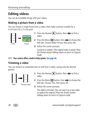 Page 39Downloaded from www.Manualslib.com manuals search engine 28www.kodak.com/go/support Reviewing and editing
Editing videos
You can do incredible things with your videos.
Making a picture from a video
You can choose a single frame from a video, then make a picture suitable for a 
4 x 6-inch (10 x 15 cm) print. 
1Press the Review  button, then  to find a 
video. 
2Press the Menu   button, then   to choose the 
Edit tab. Choose Make Picture, then press OK.
3Follow the screen prompts.
A picture is created....