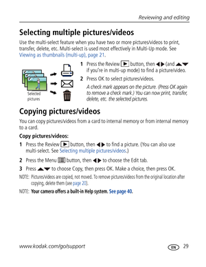 Page 40Downloaded from www.Manualslib.com manuals search engine Reviewing and editing
www.kodak.com/go/support
 29
Selecting multiple pictures/videos
Use the multi-select feature when you have two or more pictures/videos to print, 
transfer, delete, etc. Multi-select is used most effectively in Multi-Up mode. See 
Viewing as thumbnails (multi-up), page 21.
1Press the Review  button, then   (and   
if you’re in multi-up mode) to find a picture/video.
2Press OK to select pictures/videos. 
A check mark appears on...