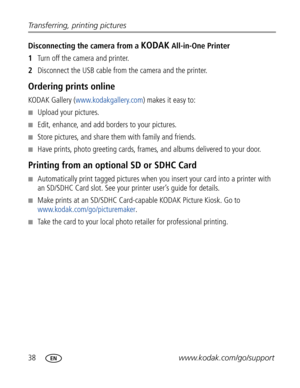 Page 49Downloaded from www.Manualslib.com manuals search engine 38www.kodak.com/go/support Transferring, printing pictures
Disconnecting the camera from a KODAK All-in-One Printer
1Turn off the camera and printer.
2Disconnect the USB cable from the camera and the printer.
Ordering prints online
KODAK Gallery (www.kodakgallery.com) makes it easy to:
■Upload your pictures.
■Edit, enhance, and add borders to your pictures.
■Store pictures, and share them with family and friends.
■Have prints, photo greeting cards,...