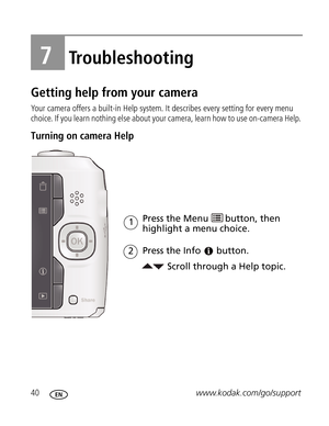 Page 51Downloaded from www.Manualslib.com manuals search engine 40www.kodak.com/go/support
7Troubleshooting
Getting help from your camera
Your camera offers a built-in Help system. It describes every setting for every menu 
choice. If you learn nothing else about your camera, learn how to use on-camera Help. 
Turning on camera Help 
Scroll through a Help topic. Press the Menu 
highlight a menu choice.
Press the Info
1
button.
2
button, then  