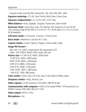 Page 57Downloaded from www.Manualslib.com manuals search engine 46www.kodak.com/go/support Appendix
Program mode: Auto 80-400; manual 80, 100, 200, 400, 800, 1600
Exposure metering—TTL-AE; Face Priority, Multi-Zone, Center-Zone
Exposure compensation—+/-2.0 EV with 1/3 EV step
White Balance—Auto, Daylight, Tungsten, Fluorescent, Open Shade
Electronic Flash—Auto flash; Auto, Fill, Red Eye, Off; Guide No. 6.4 (m) @ ISO 
100; working range @ ISO 400: 0.3–4.0 m (1–13.1 ft) @ wide; 0.5–2.0 m (1.6–6.6 
ft) @ telephoto...