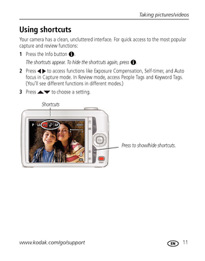 Page 17Taking pictures/videos
www.kodak.com/go/support
 11
Using shortcuts
Your camera has a clean, uncluttered interface. For quick access to the most popular 
capture and review functions: 
1Press the Info button  . 
The shortcuts appear. To hide the shortcuts again, press  .
2Press   to access functions like Exposure Compensation, Self-timer, and Auto 
focus in Capture mode. In Review mode, access People Tags and Keyword Tags. 
(You’ll see different functions in different modes.)
3Press   to choose a...