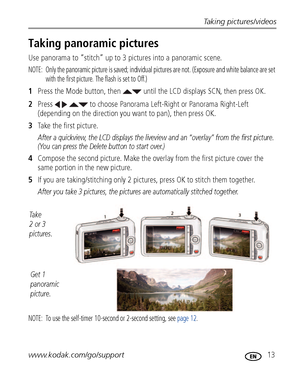 Page 19Taking pictures/videos
www.kodak.com/go/support
 13
Taking panoramic pictures
Use panorama to “stitch” up to 3 pictures into a panoramic scene.
NOTE:  Only the panoramic picture is saved; individual pictures are not. (Exposure and white balance are set 
with the first picture. The flash is set to Off.)
1Press the Mode button, then   until the LCD displays SCN, then press OK.
2Press     to choose Panorama Left-Right or Panorama Right-Left 
(depending on the direction you want to pan), then press OK.
3Take...