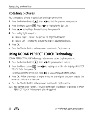 Page 3226www.kodak.com/go/support Reviewing and editing
Rotating pictures
You can rotate a picture to portrait or landscape orientation.
1Press the Review button  , then   to find the previous/next picture.
2Press the Menu button  . Press   to highlight the Edit tab.
3Press   to highlight Rotate Picture, then press OK.
4Press to highlight an option:
■Rotate Right—rotates the picture 90 degrees clockwise.
■Rotate Left—rotates the picture 90 degrees counterclockwise.
5Press OK.
■Press the Shutter button halfway...