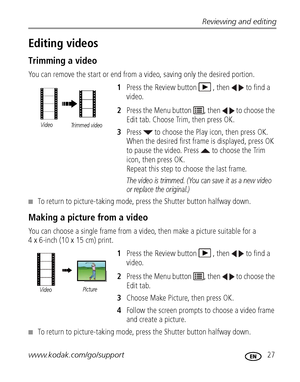 Page 33Reviewing and editing
www.kodak.com/go/support
 27
Editing videos
Trimming a video
You can remove the start or end from a video, saving only the desired portion.
1Press the Review button  , then   to find a 
video.
2Press the Menu button  , then   to choose the 
Edit tab. Choose Trim, then press OK.
3Press   to choose the Play icon, then press OK. 
When the desired first frame is displayed, press OK 
to pause the video. Press   to choose the Trim 
icon, then press OK. 
Repeat this step to choose the last...