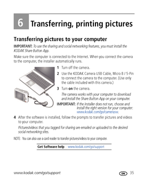 Page 41www.kodak.com/go/support 35
6Transferring, printing pictures
Transferring pictures to your computer
IMPORTANT: To use the sharing and social networking features, you must install the 
KODAK Share Button App.
Make sure the computer is connected to the Internet. When you connect the camera 
to the computer, the installer automatically runs.
1Turn off the camera.
2Use the KODAK Camera USB Cable, Micro B / 5-Pin 
to connect the camera to the computer. (Use only 
the cable included with this camera.)
3Tu r n...