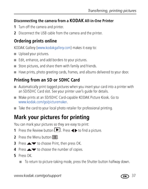 Page 43Transferring, printing pictures
www.kodak.com/go/support
 37
Disconnecting the camera from a KODAK All-in-One Printer
1Turn off the camera and printer.
2Disconnect the USB cable from the camera and the printer.
Ordering prints online
KODAK Gallery (www.kodakgallery.com) makes it easy to:
■Upload your pictures.
■Edit, enhance, and add borders to your pictures.
■Store pictures, and share them with family and friends.
■Have prints, photo greeting cards, frames, and albums delivered to your door.
Printing...